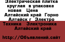 Электрическая плитка круглая, в упаковке, новая › Цена ­ 2 700 - Алтайский край, Горно-Алтайск г. Электро-Техника » Электроника   . Алтайский край